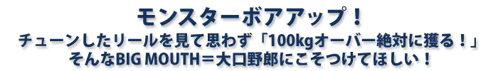 モンスターボアアップ！チューンしたリールを見て思わず「100kgオーバー絶対に獲る！」そんなBIG MOUTH＝大口野郎にこそつけてほしい！