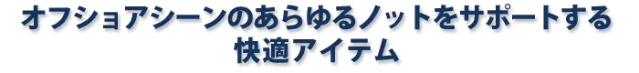 オフショアシーンのあらゆるノットをサポートする快適アイテム